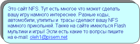 Скругленный прямоугольник: Это сайт NFS. Тут есть многое что может сделать вашу игру намного интереснее. Разные коды, автомобили, утилиты и  трасы сделают вашу NFS намного прикольней. Также на сайте имеються Flash мультики и игры! Эсли есть какие то вопрсы пишите на e-mail: oleh1@pisem.net


